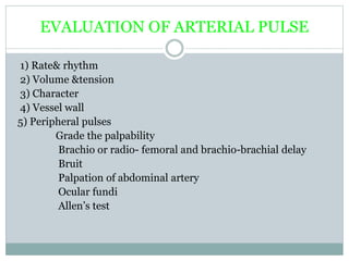 EVALUATION OF ARTERIAL PULSE
1) Rate& rhythm
2) Volume &tension
3) Character
4) Vessel wall
5) Peripheral pulses
Grade the palpability
Brachio or radio- femoral and brachio-brachial delay
Bruit
Palpation of abdominal artery
Ocular fundi
Allen’s test
 