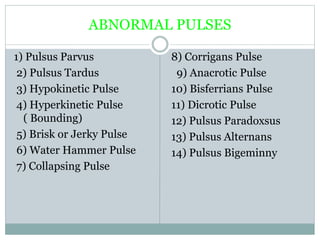 ABNORMAL PULSES
1) Pulsus Parvus
2) Pulsus Tardus
3) Hypokinetic Pulse
4) Hyperkinetic Pulse
( Bounding)
5) Brisk or Jerky Pulse
6) Water Hammer Pulse
7) Collapsing Pulse
8) Corrigans Pulse
9) Anacrotic Pulse
10) Bisferrians Pulse
11) Dicrotic Pulse
12) Pulsus Paradoxsus
13) Pulsus Alternans
14) Pulsus Bigeminny
 