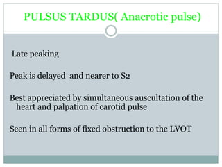 PULSUS TARDUS( Anacrotic pulse)
Late peaking
Peak is delayed and nearer to S2
Best appreciated by simultaneous auscultation of the
heart and palpation of carotid pulse
Seen in all forms of fixed obstruction to the LVOT
 