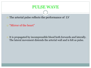 PULSE WAVE
 The arterial pulse reflects the performance of LV
 “Mirror of the heart”
 It is propagated by incompressible blood both forwards and laterally.
The lateral movement distends the arterial wall and is felt as pulse.
 