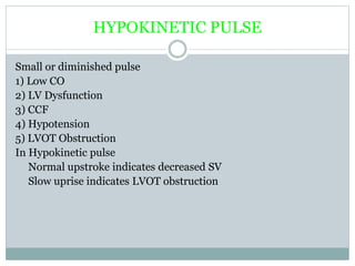 HYPOKINETIC PULSE
Small or diminished pulse
1) Low CO
2) LV Dysfunction
3) CCF
4) Hypotension
5) LVOT Obstruction
In Hypokinetic pulse
Normal upstroke indicates decreased SV
Slow uprise indicates LVOT obstruction
 