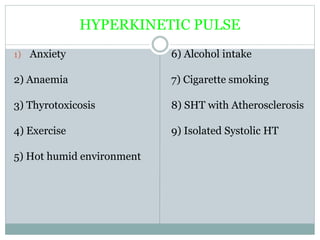 HYPERKINETIC PULSE
1) Anxiety
2) Anaemia
3) Thyrotoxicosis
4) Exercise
5) Hot humid environment
6) Alcohol intake
7) Cigarette smoking
8) SHT with Atherosclerosis
9) Isolated Systolic HT
 