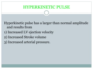HYPERKINETIC PULSE
Hyperkinetic pulse has a larger than normal amplitude
and results from
1) Increased LV ejection velocity
2) Increased Stroke volume
3) Increased arterial pressure.
 