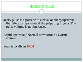 JERKY PULSE
Jerky pulse is a pulse with a brisk or sharp upstroke
that literally taps against the palpating fingers. The
pulse volume is not increased
Rapid upstroke / Normal downstroke / Normal
volume
Seen typically in HCM
 