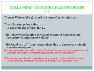 COLLAPSING OR WATER HAMMER PULSE
Thomas Watson(1844) coined the term after victorian toy.
The collapsing pulse is due to :
i) Diastolic run off into the LV
ii) Reflex vasodilatation mediated by carotid baroreceptors
secondary to large stroke volume
iii) Rapid run off from the periphery due to decreased systemic
vascular resistance.
Best appreciated at the radial pulse with the palmer side of the examiner’s hand
and with the patient’s arm suddenly elevated above the shoulder.
This may be related to the artery becoming more in the line with the central
aorta, allowing direct systolic ejection and diastolic backward flow.
 