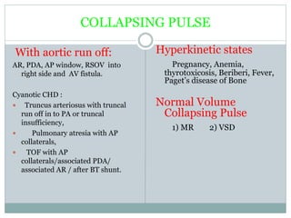 COLLAPSING PULSE
With aortic run off:
AR, PDA, AP window, RSOV into
right side and AV fistula.
Cyanotic CHD :
 Truncus arteriosus with truncal
run off in to PA or truncal
insufficiency,
 Pulmonary atresia with AP
collaterals,
 TOF with AP
collaterals/associated PDA/
associated AR / after BT shunt.
Hyperkinetic states
Pregnancy, Anemia,
thyrotoxicosis, Beriberi, Fever,
Paget’s disease of Bone
Normal Volume
Collapsing Pulse
1) MR 2) VSD
 