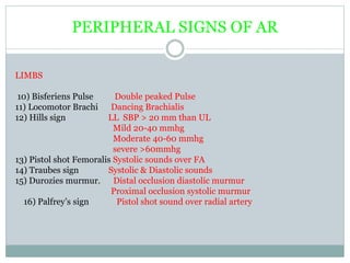 PERIPHERAL SIGNS OF AR
LIMBS
10) Bisferiens Pulse Double peaked Pulse
11) Locomotor Brachi Dancing Brachialis
12) Hills sign LL SBP > 20 mm than UL
Mild 20-40 mmhg
Moderate 40-60 mmhg
severe >60mmhg
13) Pistol shot Femoralis Systolic sounds over FA
14) Traubes sign Systolic & Diastolic sounds
15) Durozies murmur. Distal occlusion diastolic murmur
Proximal occlusion systolic murmur
16) Palfrey’s sign Pistol shot sound over radial artery
 