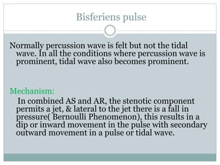 Bisferiens pulse
Normally percussion wave is felt but not the tidal
wave. In all the conditions where percussion wave is
prominent, tidal wave also becomes prominent.
Mechanism:
In combined AS and AR, the stenotic component
permits a jet, & lateral to the jet there is a fall in
pressure( Bernoulli Phenomenon), this results in a
dip or inward movement in the pulse with secondary
outward movement in a pulse or tidal wave.
 