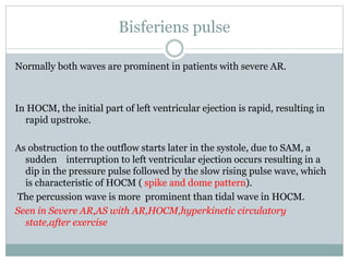 Bisferiens pulse
Normally both waves are prominent in patients with severe AR.
In HOCM, the initial part of left ventricular ejection is rapid, resulting in
rapid upstroke.
As obstruction to the outflow starts later in the systole, due to SAM, a
sudden interruption to left ventricular ejection occurs resulting in a
dip in the pressure pulse followed by the slow rising pulse wave, which
is characteristic of HOCM ( spike and dome pattern).
The percussion wave is more prominent than tidal wave in HOCM.
Seen in Severe AR,AS with AR,HOCM,hyperkinetic circulatory
state,after exercise
 