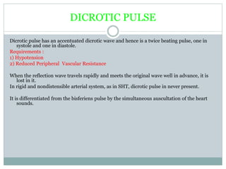 DICROTIC PULSE
Dicrotic pulse has an accentuated dicrotic wave and hence is a twice beating pulse, one in
systole and one in diastole.
Requirements :
1) Hypotension
2) Reduced Peripheral Vascular Resistance
When the reflection wave travels rapidly and meets the original wave well in advance, it is
lost in it.
In rigid and nondistensible arterial system, as in SHT, dicrotic pulse in never present.
It is differentiated from the bisferiens pulse by the simultaneous auscultation of the heart
sounds.
 