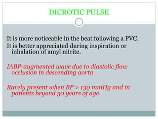 DICROTIC PULSE
It is more noticeable in the beat following a PVC.
It is better appreciated during inspiration or
inhalation of amyl nitrite.
IABP-augmented wave due to diastolic flow
occlusion in descending aorta
Rarely present when BP > 130 mmHg and in
patients beyond 50 years of age.
 