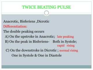 TWICE BEATING PULSE
Anacrotic, Bisferiens ,Dicrotic
Differentiation:
The double peaking occurs
A) On the upstroke in Anacrotic; late peaking
B) On the peak in Bisferiens- Both in Systole;
rapid rising
C) On the downstroke in Dicrotic ; normal rising
One in Systole & One in Diastole
 