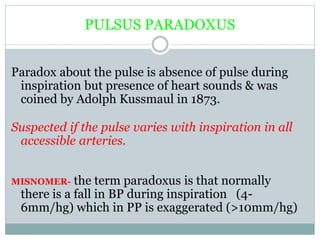 PULSUS PARADOXUS
Paradox about the pulse is absence of pulse during
inspiration but presence of heart sounds & was
coined by Adolph Kussmaul in 1873.
Suspected if the pulse varies with inspiration in all
accessible arteries.
MISNOMER- the term paradoxus is that normally
there is a fall in BP during inspiration (4-
6mm/hg) which in PP is exaggerated (>10mm/hg)
 