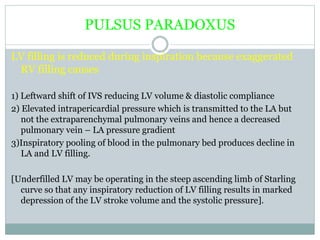 PULSUS PARADOXUS
LV filling is reduced during inspiration because exaggerated
RV filling causes
1) Leftward shift of IVS reducing LV volume & diastolic compliance
2) Elevated intrapericardial pressure which is transmitted to the LA but
not the extraparenchymal pulmonary veins and hence a decreased
pulmonary vein – LA pressure gradient
3)Inspiratory pooling of blood in the pulmonary bed produces decline in
LA and LV filling.
[Underfilled LV may be operating in the steep ascending limb of Starling
curve so that any inspiratory reduction of LV filling results in marked
depression of the LV stroke volume and the systolic pressure].
 