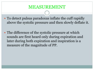 MEASUREMENT
 To detect pulsus paradoxus inflate the cuff rapidly
above the systolic pressure and then slowly deflate it.
 The difference of the systolic pressure at which
sounds are first heard only during expiration and
later during both expiration and inspiration is a
measure of the magnitude of PP.
 