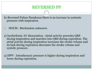 REVERSED PP
In Reversed Pulsus Paradoxus there is an increase in systemic
pressure with inspiration
1) HOCM : Mechanism unknown.
2) Isorhythmic AV dissociation : Atrial activity precedes QRS
during inspiration and marches into QRS during expiration. The
atrial activity during inspiration increases the stroke volume and
its lack during expiration decreases the stroke volume and
systolic pressure.
3) IPPV : Intrathoracic pressure is higher during inspiration and
lower during expiration.
 