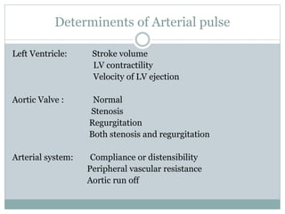 Determinents of Arterial pulse
Left Ventricle: Stroke volume
LV contractility
Velocity of LV ejection
Aortic Valve : Normal
Stenosis
Regurgitation
Both stenosis and regurgitation
Arterial system: Compliance or distensibility
Peripheral vascular resistance
Aortic run off
 
