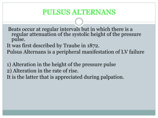 PULSUS ALTERNANS
Beats occur at regular intervals but in which there is a
regular attenuation of the systolic height of the pressure
pulse.
It was first described by Traube in 1872.
Pulsus Alternans is a peripheral manifestation of LV failure
1) Alteration in the height of the pressure pulse
2) Alteration in the rate of rise.
It is the latter that is appreciated during palpation.
 