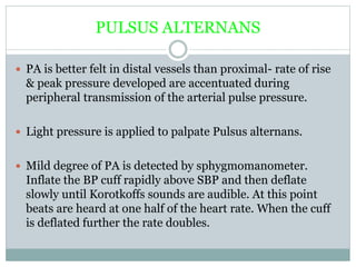 PULSUS ALTERNANS
 PA is better felt in distal vessels than proximal- rate of rise
& peak pressure developed are accentuated during
peripheral transmission of the arterial pulse pressure.
 Light pressure is applied to palpate Pulsus alternans.
 Mild degree of PA is detected by sphygmomanometer.
Inflate the BP cuff rapidly above SBP and then deflate
slowly until Korotkoffs sounds are audible. At this point
beats are heard at one half of the heart rate. When the cuff
is deflated further the rate doubles.
 