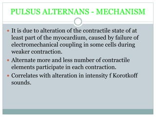 PULSUS ALTERNANS - MECHANISM
 It is due to alteration of the contractile state of at
least part of the myocardium, caused by failure of
electromechanical coupling in some cells during
weaker contraction.
 Alternate more and less number of contractile
elements participate in each contraction.
 Correlates with alteration in intensity f Korotkoff
sounds.
 