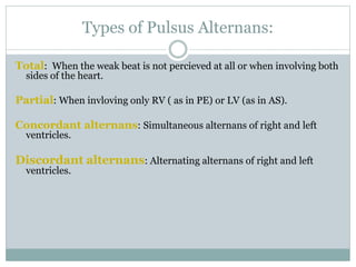 Types of Pulsus Alternans:
Total: When the weak beat is not percieved at all or when involving both
sides of the heart.
Partial: When invloving only RV ( as in PE) or LV (as in AS).
Concordant alternans: Simultaneous alternans of right and left
ventricles.
Discordant alternans: Alternating alternans of right and left
ventricles.
 