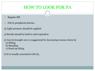 HOW TO LOOK FOR PA
1) Regular HR
2) Felt in peripheral arteries
3) Light pressure should be applied
4) Breath should be held in mid expiration
5) Can be brought out or exaggerated by decreasing venous return by
a) Sitting
b) Standing
c) Head up tilting
6) It is usually associated with S3.
 