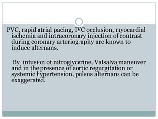 PVC, rapid atrial pacing, IVC occlusion, myocardial
ischemia and intracoronary injection of contrast
during coronary arteriography are known to
induce alternans.
By infusion of nitroglycerine, Valsalva maneuver
and in the presence of aortic regurgitation or
systemic hypertension, pulsus alternans can be
exaggerated.
 