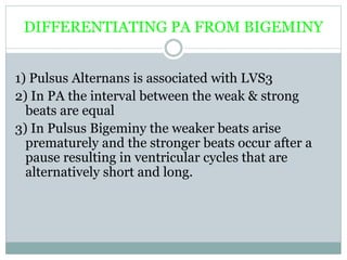 DIFFERENTIATING PA FROM BIGEMINY
1) Pulsus Alternans is associated with LVS3
2) In PA the interval between the weak & strong
beats are equal
3) In Pulsus Bigeminy the weaker beats arise
prematurely and the stronger beats occur after a
pause resulting in ventricular cycles that are
alternatively short and long.
 