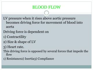 BLOOD FLOW
LV pressure when it rises above aortic pressure
becomes driving force for movement of blood into
aorta
Driving force is dependent on
1) Contractility
2) Size & shape of LV
3) Heart rate.
This driving force is opposed by several forces that impede the
flow
1) Resistance2) Inertia3) Compliance
 