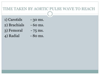 TIME TAKEN BY AORTIC PULSE WAVE TO REACH
1) Carotids - 30 ms.
2) Brachials - 60 ms.
3) Femoral - 75 ms.
4) Radial - 80 ms.
 