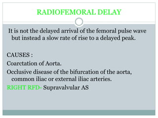 RADIOFEMORAL DELAY
It is not the delayed arrival of the femoral pulse wave
but instead a slow rate of rise to a delayed peak.
CAUSES :
Coarctation of Aorta.
Occlusive disease of the bifurcation of the aorta,
common iliac or external iliac arteries.
RIGHT RFD- Supravalvular AS
 