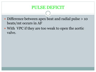 PULSE DEFICIT
 Difference between apex beat and radial pulse > 10
beats/mt occurs in AF
 With VPC if they are too weak to open the aortic
valve.
 