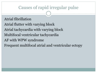 Causes of rapid irregular pulse
Atrial fibrillation
Atrial flutter with varying block
Atrial tachycardia with varying block
Multifocal ventricular tachycardia
AF with WPW syndrome
Frequent multifocal atrial and ventricular ectopy
 