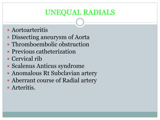 UNEQUAL RADIALS
 Aortoarteritis
 Dissecting aneurysm of Aorta
 Thromboembolic obstruction
 Previous catheterization
 Cervical rib
 Scalenus Anticus syndrome
 Anomalous Rt Subclavian artery
 Aberrant course of Radial artery
 Arteritis.
 