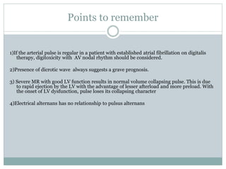 Points to remember
1)If the arterial pulse is regular in a patient with established atrial fibrillation on digitalis
therapy, digitoxicity with AV nodal rhythm should be considered.
2)Presence of dicrotic wave always suggests a grave prognosis.
3) Severe MR with good LV function results in normal volume collapsing pulse. This is due
to rapid ejection by the LV with the advantage of lesser afterload and more preload. With
the onset of LV dysfunction, pulse loses its collapsing character
4)Electrical alternans has no relationship to pulsus alternans
 