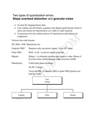  So need for shaping binary data
 Line coding converts binary sequence into digital signal format which is
more convenient for transmission over cable or other medium.
 It maximizes bit rate, reduces power of transmission and reduces dc
component.
Various line code formats
RZ, NRZ, AMI, Manchester etc.
Unipolar NRZ: Requires only one power supply. It has DC value.
Polar NRZ: Both –ve & +ve power supply required.
Bipolar: Binary 1, as alternate positive and negative value. Binary 0
by 0 level also called alternate mark inversion (AMI)
Manchester: Called split phase encoding
No DC voltage
Twice the BW of unipolar NRZ or polar NRZ (pulses) are
half the width
Two types of quantization errors:
Slope overload distortion and granular noise
 