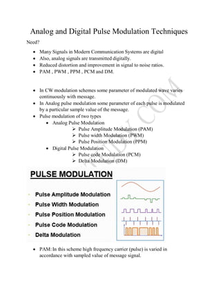 Analog and Digital Pulse Modulation Techniques
Need?
 Many Signals in Modern Communication Systems are digital
 Also, analog signals are transmitted digitally.
 Reduced distortion and improvement in signal to noise ratios.
 PAM , PWM , PPM , PCM and DM.
 In CW modulation schemes some parameter of modulated wave varies
continuously with message.
 In Analog pulse modulation some parameter of each pulse is modulated
by a particular sample value of the message.
 Pulse modulation of two types
 Analog Pulse Modulation
 Pulse Amplitude Modulation (PAM)
 Pulse width Modulation (PWM)
 Pulse Position Modulation (PPM)
 Digital Pulse Modulation
 Pulse code Modulation (PCM)
 Delta Modulation (DM)
 PAM:In this scheme high frequency carrier (pulse) is varied in
accordance with sampled value of message signal.
 