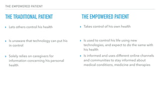 THE EMPOWERED PATIENT
THE TRADITIONAL PATIENT
▸ Lets others control his health ▸ Takes control of his own health
THE EMPOWERED PATIENT
▸ Is unaware that technology can put his
in control
▸ Solely relies on caregivers for
information concerning his personal
health
▸ Is used to control his life using new
technologies, and expect to do the same with
his health
▸ Is informed and uses different online channels
and communities to stay informed about
medical conditions, medicine and therapies
 