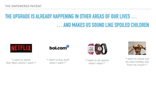 THE EMPOWERED PATIENT
THE UPGRADE IS ALREADY HAPPENING IN OTHER AREAS OF OUR LIVES …
“I want to watch  
Star Wars where I want !”
“I want to buy stuff 
when I want !”
“I want to do sports
when I want !”
“I want to check out 
my next holiday site  
from my couch !”
… AND MAKES US SOUND LIKE SPOILED CHILDREN
 