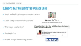 THE EMPOWERED PATIENT
ELEMENTS THAT FACILITATE THE UPGRADE URGE
▸ Smart technology is appearing everywhere 
▸ Other companies marketing efforts  
▸ ‘There’s an app for that’ 
▸ Sharing is hot 
▸ People accept diminishing privacy
 