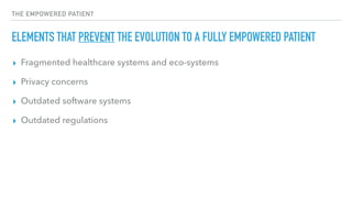 THE EMPOWERED PATIENT
ELEMENTS THAT PREVENT THE EVOLUTION TO A FULLY EMPOWERED PATIENT
▸ Fragmented healthcare systems and eco-systems
▸ Privacy concerns
▸ Outdated software systems
▸ Outdated regulations
 