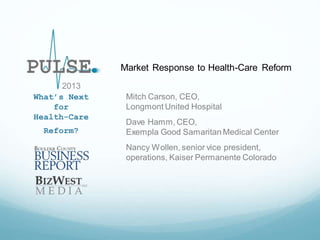 Market Response to Health-Care Reform
2013
What’s Next
for
Health-Care
Reform?

Mitch Carson, CEO,
Longmont United Hospital
Dave Hamm, CEO,
Exempla Good Samaritan Medical Center
Nancy Wollen, senior vice president,
operations, Kaiser Permanente Colorado

 