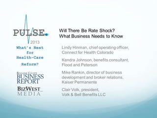 Will There Be Rate Shock?
What Business Needs to Know
2013
What’s Next
for
Health-Care
Reform?

Lindy Hinman, chief operating officer,
Connect for Health Colorado
Kendra Johnson, benefits consultant,
Flood and Peterson
Mike Rankin, director of business
development and broker relations,
Kaiser Permanente
Clair Volk, president,
Volk & Bell Benefits LLC

 