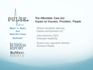 The Affordable Care Act:
Impact on Insurers, Providers, People
2013
What’s Next
for
Health-Care
Reform?

Sharon Caulfield, attorney,
Caplan and Earnest LLC
Julia Hutchins, CEO,
Colorado HealthOp
Susan Levy, executive director,
Women’s Health

 