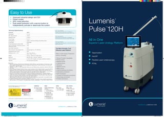 All in One
Superior Laser Urology Platform
Lumenis
®
Pulse
T M
120H
S U R G I CA L . LU M ENI S.C O M
© 2014 All Rights Reserved. The Lumenis Group of
Companies. PB-1004391 Rev B.
SU RGI CA L .LU M E N I S.C O M
Parameter Value
Wavelength 2.1 um
Max Optical Power 120 W
Repetition Rate 5-80 Hz
Pulse Energy 0.2-6 J
Aiming Beam Green. 3 intensity settings and blinking mode
Pulse Width Adjustable
Smart Identification System (SIS) YES
Voice confirmation indicating system’s
operational status
YES
Dual Pedal Footswitch YES
Fiber & Suction Tube Support Arm Optional (part no.: KT-1004107).
Integrated Suction Pump YES
Dimensions [W / L / H] 47 x 116 x 105 cm
18.5’’ x 45.6 ‘’ x 41.3’’
Weight 245 kg  / 539 lbs for single phase
Electrical 200-240 VAC, <46 Amp*, 50/60 Hz
Delivery systems Lumenis SIS reusable and single use delivery systems
Warranty One year parts and labor
Technical Specifications
AMERICAS
San Jose, CA, USA
T	 +1 408 764 3000
	 +1 877 586 3647
F	 +1 408 764 3999
EMEA
Dreieich Dreieichenhain,
Germany
T	 +49 6103 8335 0
F	 +49 6103 8335 300
Roma (RM), Italy
T	 +39 06 90 75 230
F	 +39 06 90 75 269
Hertfordshire, UK
T	 +44 20 8736 4110
F	 +44 20 8736 4119
JAPAN
Tokyo, Japan
T	 +81 3 4431 8300
F	 +81 3 4431 8301
ASIA / PACIFIC
Beijing, China
T + 86 10 5737 6677
Gurgaon, India
T + 91 124 422 07 95
Kowloon, Hong Kong
T + 852 217 428 00
F + 852 272 251 51
References
1.	Hazem M. Elmansy, Ahmed Kotb and Mostafa M. Elhilali, Holmium Laser Enucleation of the Prostate: Long-
Term Durability of Clinical Outcomes and Complication Rates During 10 Years of Followup, The Journal of
Urology, 2011, 186:1972-1976.
2.	Gilling PJ , HoLEP vs. TURP Reoperation Rates and Cost Effectiveness, presented material at WCE and
AUA 2009.
3.	Ehab A. Elzayat, Mostafa M. Elhilali, Holmium Laser Enucleation of the Prostate (HoLEP): Long-Term Results,
Reoperation Rate, and Possible Impact of the Learning Curve, European Urology, 2007, 52(1465-1472).
4.	Gilling PJ et al, Long-term results of a randomized trial comparing holmium laser enucleation of the prostate
and transurethral resection of the prostate: results at 7 years. BJU Int 2012; 109(3): 408-11.
5.	 Elmansy H et al, Holmium Laser Enucleation Versus Photoselective Vaporization for Prostatic Adenoma
Greater than 60 Ml: Preliminary Results of a Prospective, Randomized Clinical Trial. J Urol 2012; 188: 216-221.
6.	Ahyai S et al, Holmium Laser Enucleation versus Transurethral Resection of the Prostate: 3-Year Follow-Up
Results of a Randomized Clinical Trial. Eur Urol 2007; 52(5):1456-63.
7.	Tasçı AI, Ilbey YÖ, Luleci H et al: 120-W Green-Light laser photoselective vaporization of prostatefor benign
prostatic hyperplasia: midterm outcomes, Urology 2011; 78: 134.
8.	Gupta M et al, Comparison of standard transurethral resection, transurethral vapour resection and holmium
laser enucleation of the prostate for managing benign prostatic hyperplasia of > 40 g. BJU Int 2006; 97:85-9.
*GreenLight is a registered trademark of Laserscope Corporation
Vaporization
HoLEP
Flexible Laser Ureteroscopy
PCNL
The Most Versatile, Cost
Effective Laser Platform
Offers a wide range of treatment
options, including:
•	Benign Prostatic Hyperplasia
•	Kidney stones
•	Bladder stones
•	Ureteral stones
•	Strictures
•	Bladder tumors
•	Biliary stones
•	Gastroenterology procedures
•	Orthopedic procedures
•	ENT procedures
•	Thoracic & Pulmonary procedures
•	Gynecology procedures
•	Podiatry procedures
•	 Improved industrial design and GUI
•	 Preset modes
•	 50% noise reduction
•	 Dual pedal footswitch with a service button to
independently activate or deactivate the system
Easy to Use
P/N: GA-0006900
Single Phase Configuration, CE Marked,
International Electrical Grid (230V 50Hz 37A).
P/N: GA-0008700
Single Phase Configuration, CE Marked,
International Electrical Grid (230V 50Hz 32A).
P/N: GA-0006800
Single Phase Configuration, USA Electrical Grid
(208V 60Hz 45A).
Pulse120_Brochure_A4_V006.indd 1-2 9/30/14 4:29 PM
 