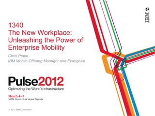 1340
The New Workplace:
Unleashing the Power of
Enterprise Mobility
Chris Pepin
IBM Mobile Offering Manager and Evangelist




© 2012 IBM Corporation
 