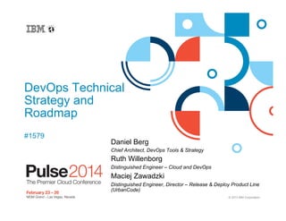 DevOps Technical
Strategy and
Roadmap
#1579

Daniel Berg
Chief Architect, DevOps Tools & Strategy

Ruth Willenborg
Distinguished Engineer – Cloud and DevOps

Maciej Zawadzki
Distinguished Engineer, Director – Release & Deploy Product Line
(UrbanCode)
© 2013 IBM Corporation

 