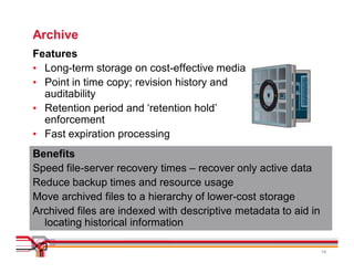 Archive
Features
• Long-term storage on cost-effective media
• Point in time copy; revision history and
  auditability
• Retention period and ‘retention hold’
  enforcement
• Fast expiration processing
Benefits
Speed file-server recovery times – recover only active data
Reduce backup times and resource usage
Move archived files to a hierarchy of lower-cost storage
Archived files are indexed with descriptive metadata to aid in
  locating historical information

                                                                 16
 