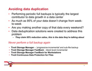 Avoiding data duplication
• Performing periodic full backups is typically the largest
  contributor to data growth in a data center
• As much as 95% of your data doesn’t change from week-
  to-week
• Are you making another copy of that data every weekend?
• Data deduplication solutions were created to address this
  problem
     – They claim 95% reduction ratios, this is the data they’re talking about

Never perform a full backup again
•   Tivoli Storage Manager – ‘progressive-incremental’ and sub-file backup
•   Tivoli Storage Manager FastBack – block level incremental
•   Tivoli Storage Manager FastBack for Workstations
•   Tivoli Continuous Data Protection for Files



                                                                             19
 