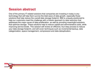 Session abstract
One of the primary IT-related solutions that companies are investing in today is any
technology that will help them survive the tidal wave of data growth, especially those
solutions that help reduce the overall data storage footprint. IBM is uniquely positioned to
help our customers meet this challenge with a holistic approach to data reduction that
addresses the major cause of data proliferation, as well as providing meaningful solutions
that optimize storage. These solutions help to reduce capital and administrative costs, while
improving service levels. This session will review an effective, four-step process to reduce
your data storage footprint, and will cover techniques such as incremental backup, data
categorization, space management, compression and data deduplication.




                                                                                                2
 